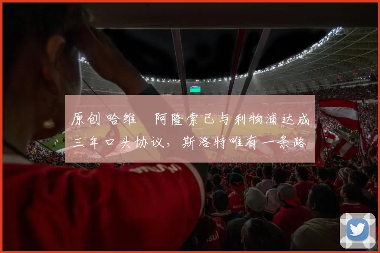 原创 哈维・阿隆索已与利物浦达成三年口头协议，斯洛特唯有一条路可 “翻盘”