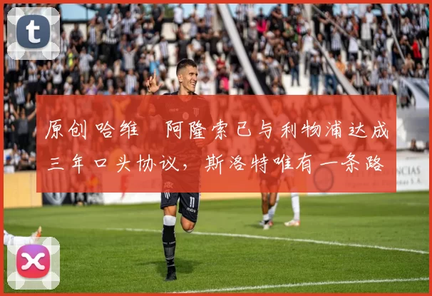 原创 哈维・阿隆索已与利物浦达成三年口头协议，斯洛特唯有一条路可 “翻盘”