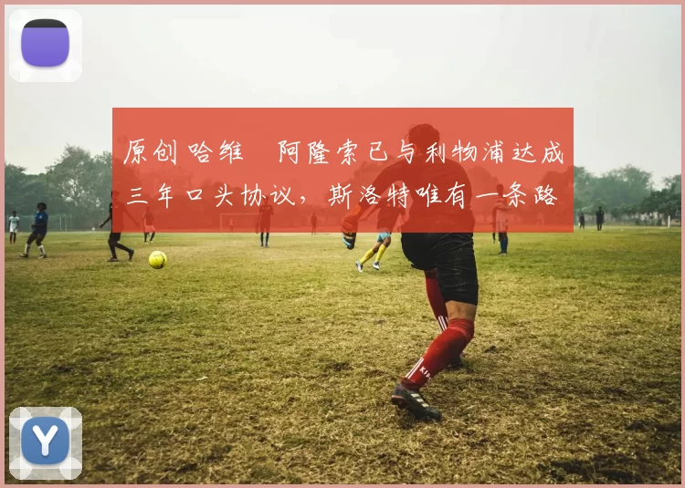 原创 哈维・阿隆索已与利物浦达成三年口头协议，斯洛特唯有一条路可 “翻盘”