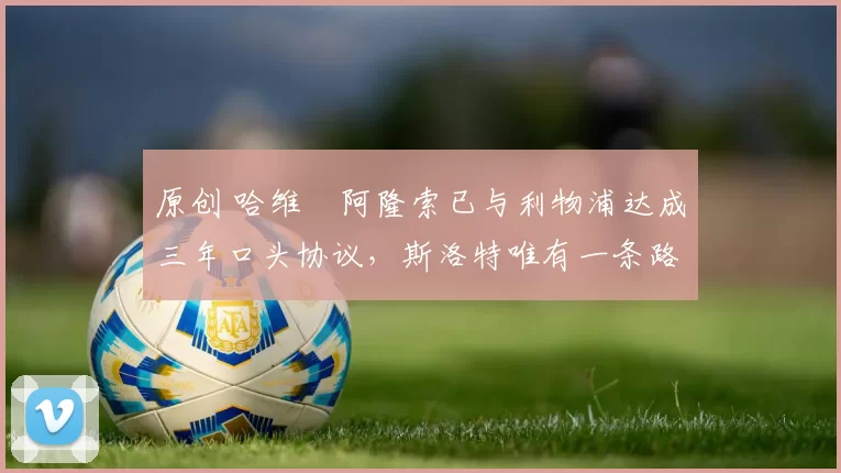 原创 哈维・阿隆索已与利物浦达成三年口头协议，斯洛特唯有一条路可 “翻盘”