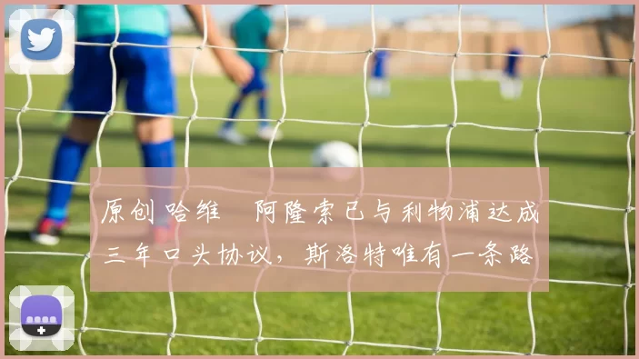 原创 哈维・阿隆索已与利物浦达成三年口头协议，斯洛特唯有一条路可 “翻盘”