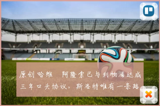 原创 哈维・阿隆索已与利物浦达成三年口头协议，斯洛特唯有一条路可 “翻盘”