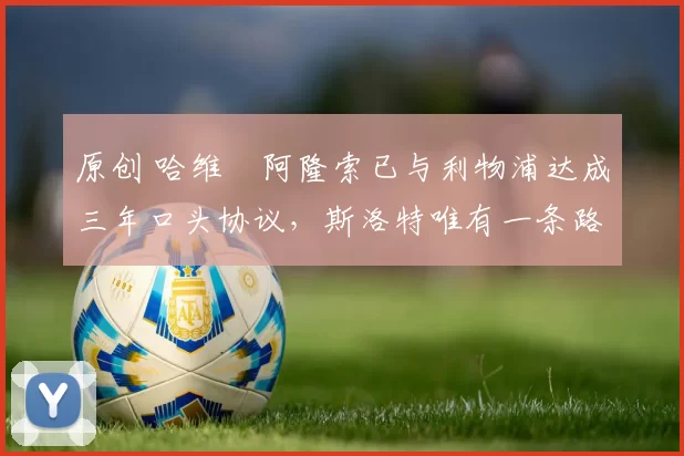 原创 哈维・阿隆索已与利物浦达成三年口头协议，斯洛特唯有一条路可 “翻盘”