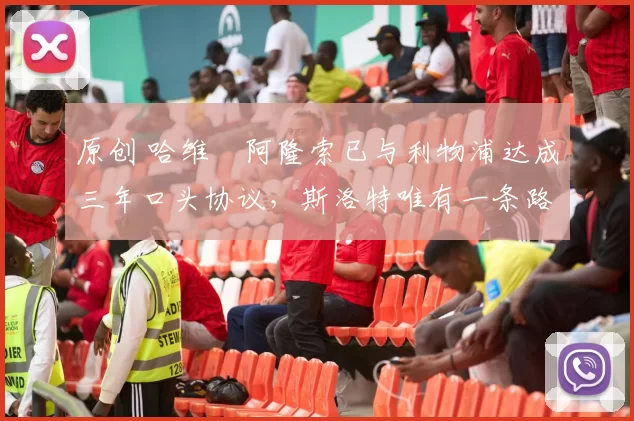 原创 哈维・阿隆索已与利物浦达成三年口头协议，斯洛特唯有一条路可 “翻盘”