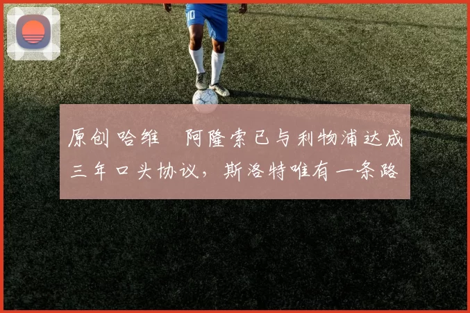 原创 哈维・阿隆索已与利物浦达成三年口头协议，斯洛特唯有一条路可 “翻盘”