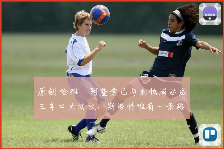 原创 哈维・阿隆索已与利物浦达成三年口头协议，斯洛特唯有一条路可 “翻盘”
