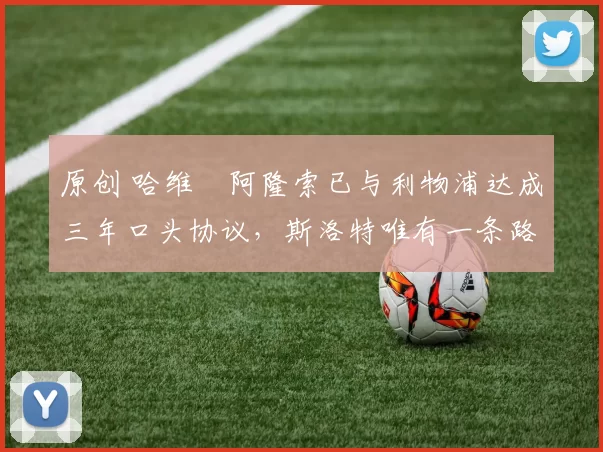 原创 哈维・阿隆索已与利物浦达成三年口头协议，斯洛特唯有一条路可 “翻盘”