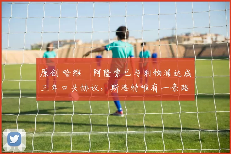 原创 哈维・阿隆索已与利物浦达成三年口头协议，斯洛特唯有一条路可 “翻盘”