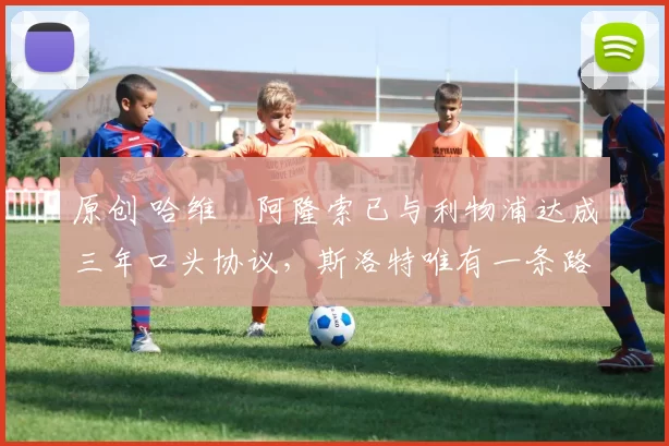 原创 哈维・阿隆索已与利物浦达成三年口头协议，斯洛特唯有一条路可 “翻盘”