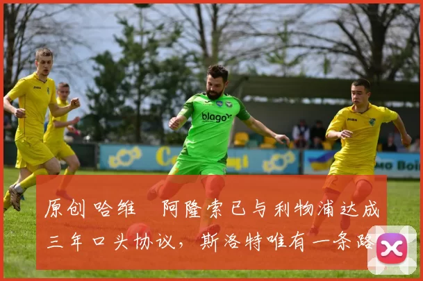 原创 哈维・阿隆索已与利物浦达成三年口头协议,斯洛特唯有一条路可 “翻盘”