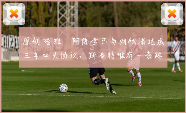 原创 哈维・阿隆索已与利物浦达成三年口头协议，斯洛特唯有一条路可 “翻盘”