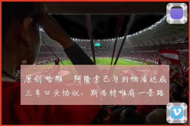 原创 哈维・阿隆索已与利物浦达成三年口头协议，斯洛特唯有一条路可 “翻盘”