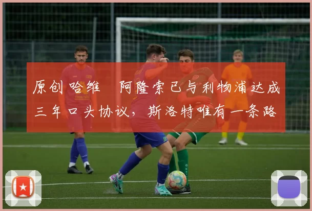 原创 哈维・阿隆索已与利物浦达成三年口头协议，斯洛特唯有一条路可 “翻盘”