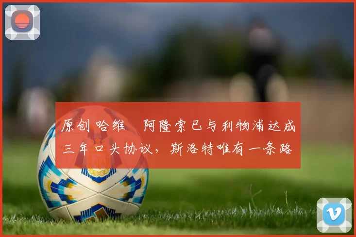 原创 哈维・阿隆索已与利物浦达成三年口头协议，斯洛特唯有一条路可 “翻盘”