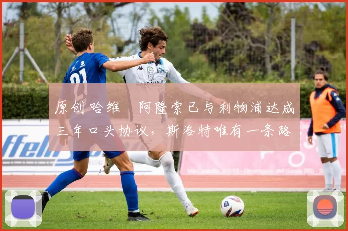 原创 哈维・阿隆索已与利物浦达成三年口头协议，斯洛特唯有一条路可 “翻盘”