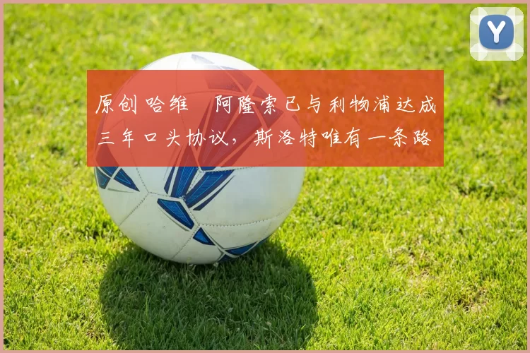 原创 哈维・阿隆索已与利物浦达成三年口头协议，斯洛特唯有一条路可 “翻盘”