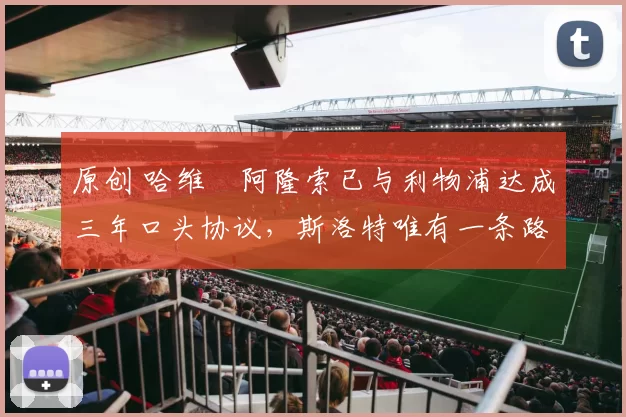 原创 哈维・阿隆索已与利物浦达成三年口头协议，斯洛特唯有一条路可 “翻盘”