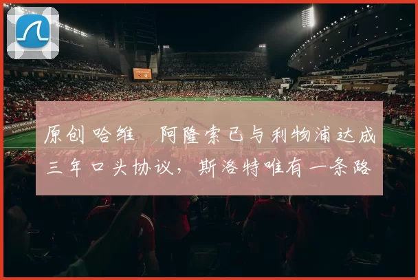 原创 哈维・阿隆索已与利物浦达成三年口头协议，斯洛特唯有一条路可 “翻盘”