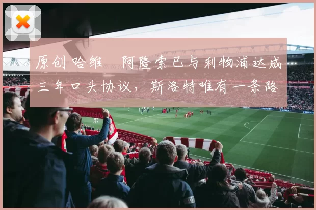 原创 哈维・阿隆索已与利物浦达成三年口头协议，斯洛特唯有一条路可 “翻盘”