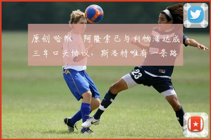 原创 哈维・阿隆索已与利物浦达成三年口头协议，斯洛特唯有一条路可 “翻盘”