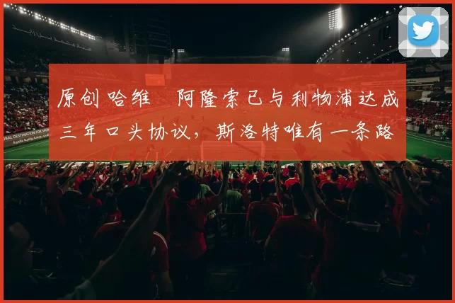 原创 哈维・阿隆索已与利物浦达成三年口头协议，斯洛特唯有一条路可 “翻盘”