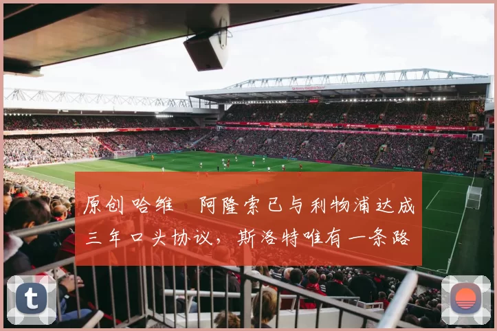 原创 哈维・阿隆索已与利物浦达成三年口头协议，斯洛特唯有一条路可 “翻盘”