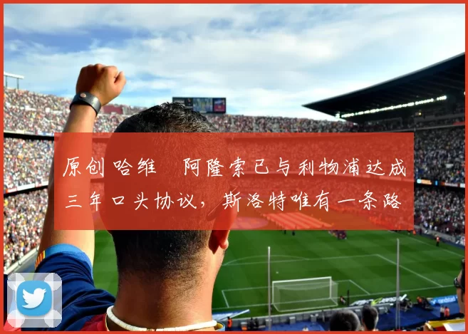 原创 哈维・阿隆索已与利物浦达成三年口头协议，斯洛特唯有一条路可 “翻盘”