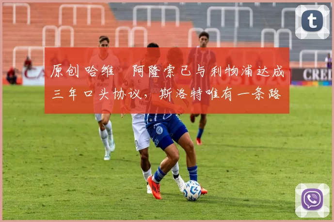 原创 哈维・阿隆索已与利物浦达成三年口头协议，斯洛特唯有一条路可 “翻盘”