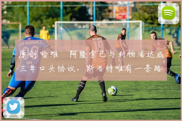 原创 哈维・阿隆索已与利物浦达成三年口头协议，斯洛特唯有一条路可 “翻盘”