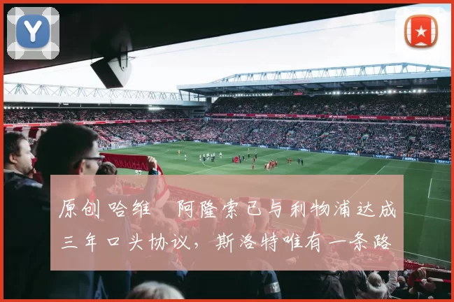 原创 哈维・阿隆索已与利物浦达成三年口头协议，斯洛特唯有一条路可 “翻盘”
