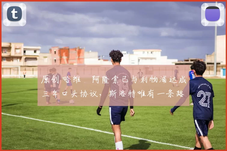 原创 哈维・阿隆索已与利物浦达成三年口头协议，斯洛特唯有一条路可 “翻盘”