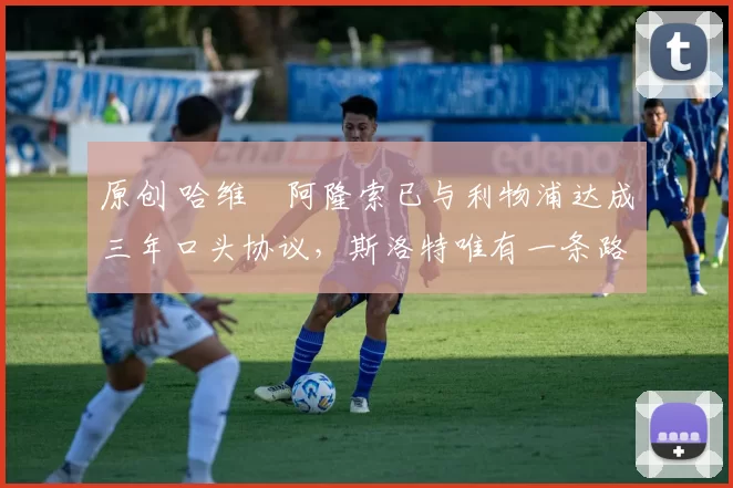 原创 哈维・阿隆索已与利物浦达成三年口头协议，斯洛特唯有一条路可 “翻盘”