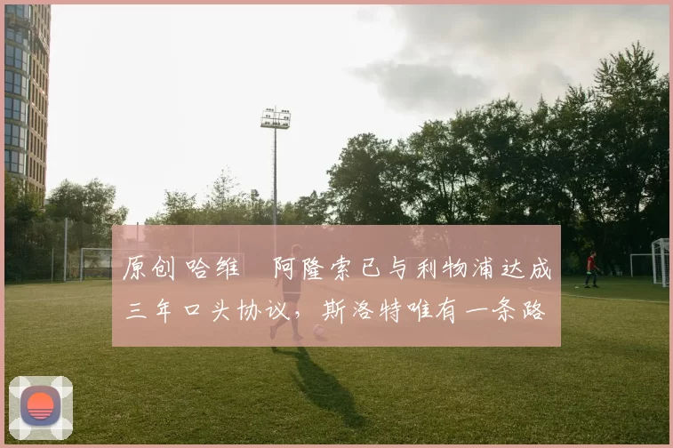 原创 哈维・阿隆索已与利物浦达成三年口头协议，斯洛特唯有一条路可 “翻盘”