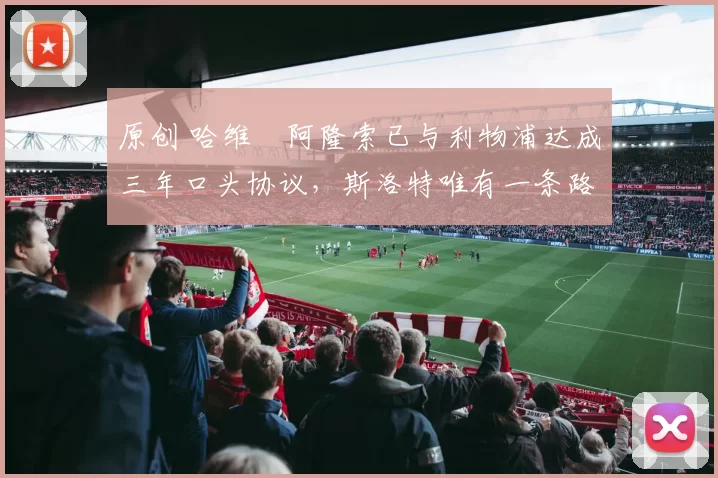 原创 哈维・阿隆索已与利物浦达成三年口头协议，斯洛特唯有一条路可 “翻盘”