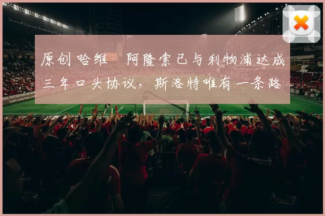 原创 哈维・阿隆索已与利物浦达成三年口头协议，斯洛特唯有一条路可 “翻盘”