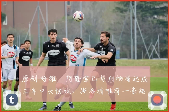 原创 哈维・阿隆索已与利物浦达成三年口头协议，斯洛特唯有一条路可 “翻盘”