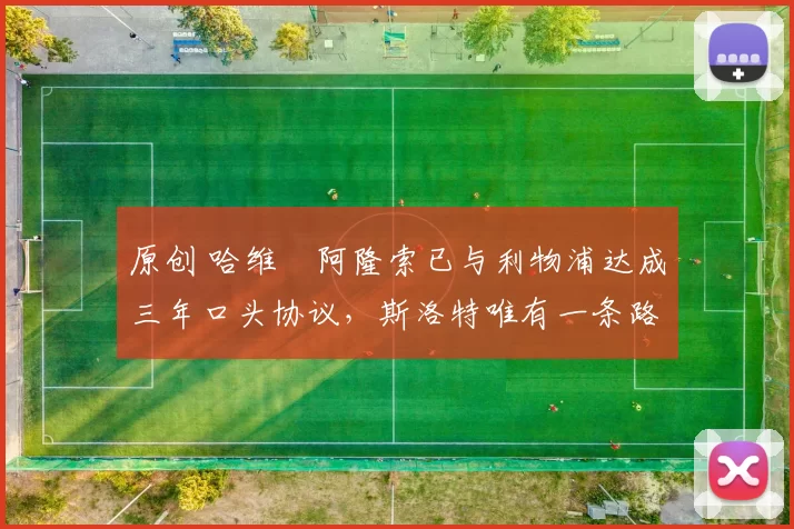 原创 哈维・阿隆索已与利物浦达成三年口头协议，斯洛特唯有一条路可 “翻盘”