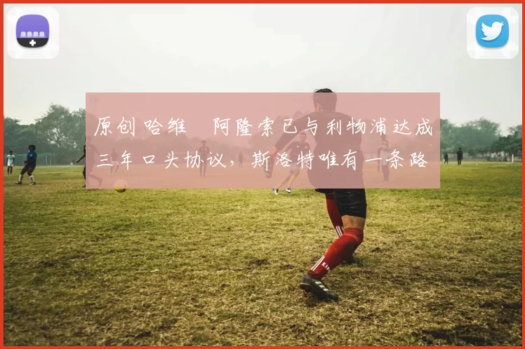 原创 哈维・阿隆索已与利物浦达成三年口头协议，斯洛特唯有一条路可 “翻盘”