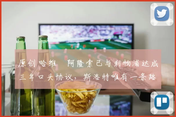 原创 哈维・阿隆索已与利物浦达成三年口头协议，斯洛特唯有一条路可 “翻盘”