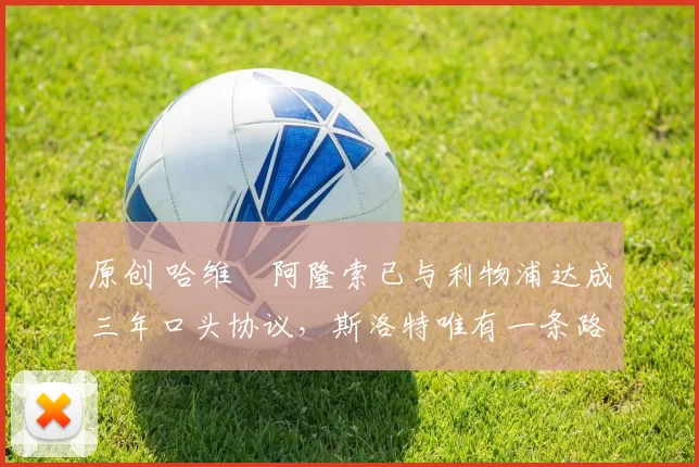 原创 哈维・阿隆索已与利物浦达成三年口头协议，斯洛特唯有一条路可 “翻盘”