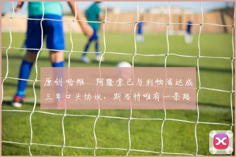 原创 哈维・阿隆索已与利物浦达成三年口头协议，斯洛特唯有一条路可 “翻盘”