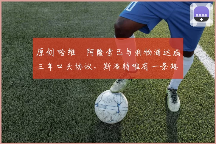 原创 哈维・阿隆索已与利物浦达成三年口头协议，斯洛特唯有一条路可 “翻盘”