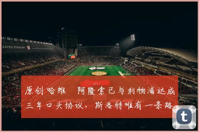 原创 哈维・阿隆索已与利物浦达成三年口头协议，斯洛特唯有一条路可 “翻盘”