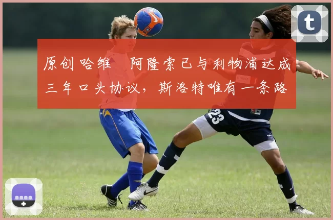 原创 哈维・阿隆索已与利物浦达成三年口头协议，斯洛特唯有一条路可 “翻盘”