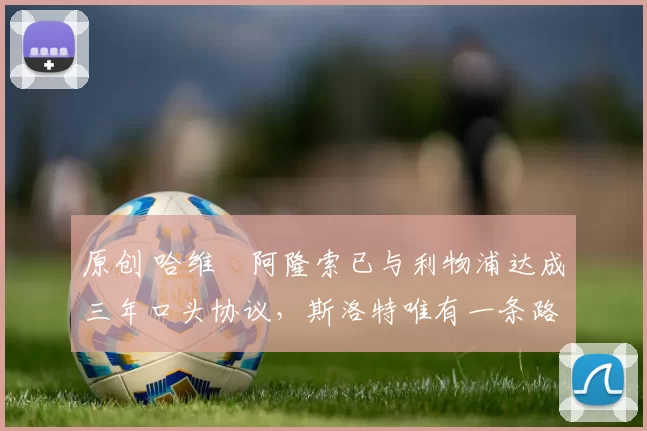 原创 哈维・阿隆索已与利物浦达成三年口头协议，斯洛特唯有一条路可 “翻盘”