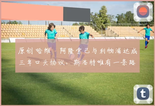 原创 哈维・阿隆索已与利物浦达成三年口头协议,斯洛特唯有一条路可 “翻盘”