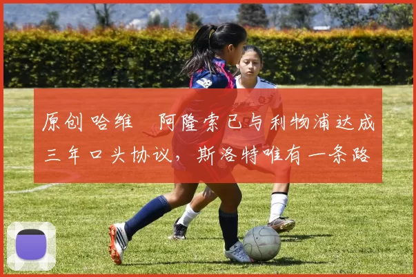 原创 哈维・阿隆索已与利物浦达成三年口头协议，斯洛特唯有一条路可 “翻盘”