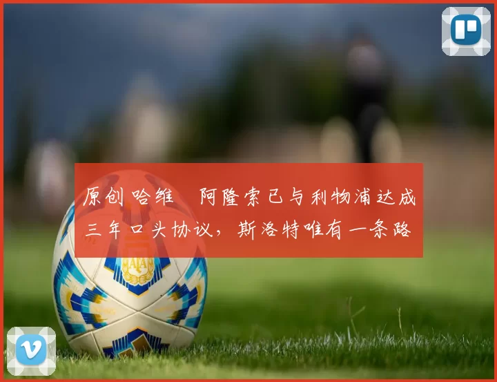 原创 哈维・阿隆索已与利物浦达成三年口头协议，斯洛特唯有一条路可 “翻盘”