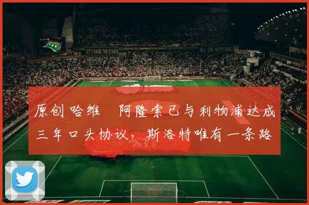 原创 哈维・阿隆索已与利物浦达成三年口头协议，斯洛特唯有一条路可 “翻盘”