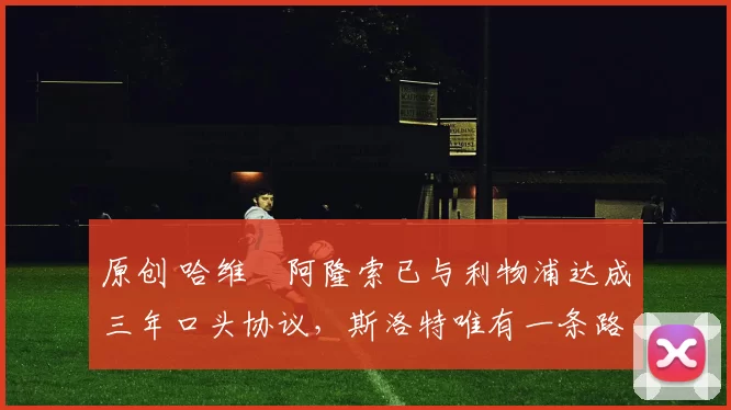 原创 哈维・阿隆索已与利物浦达成三年口头协议，斯洛特唯有一条路可 “翻盘”